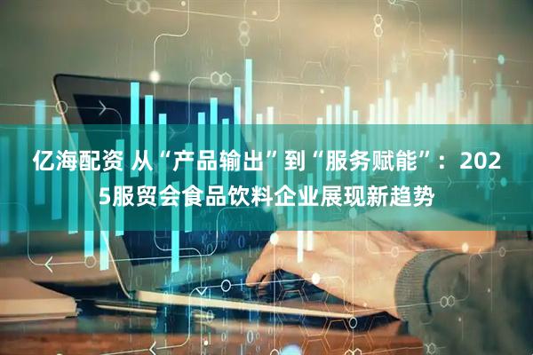 亿海配资 从“产品输出”到“服务赋能”：2025服贸会食品饮料企业展现新趋势