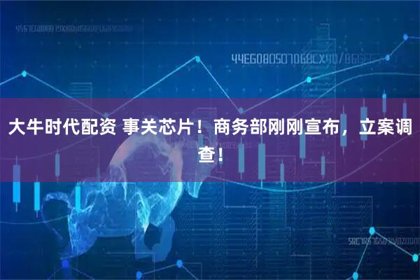 大牛时代配资 事关芯片！商务部刚刚宣布，立案调查！