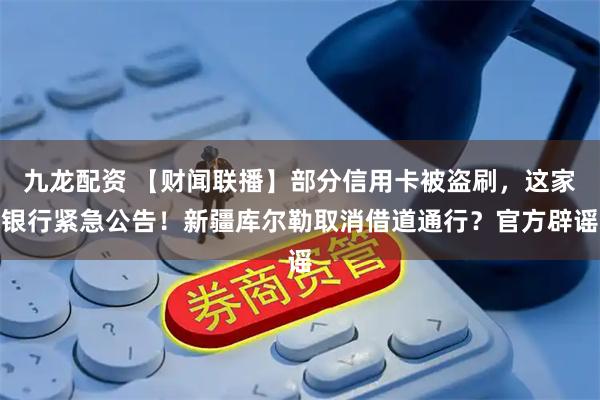 九龙配资 【财闻联播】部分信用卡被盗刷，这家银行紧急公告！新疆库尔勒取消借道通行？官方辟谣