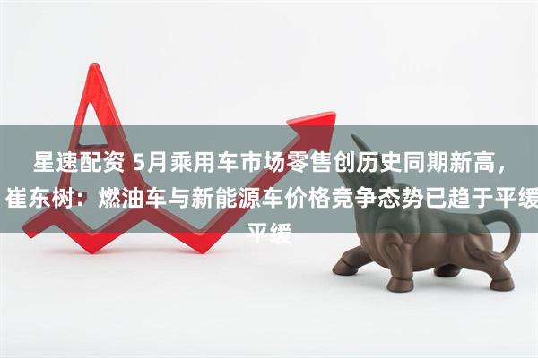 星速配资 5月乘用车市场零售创历史同期新高， 崔东树：燃油车与新能源车价格竞争态势已趋于平缓