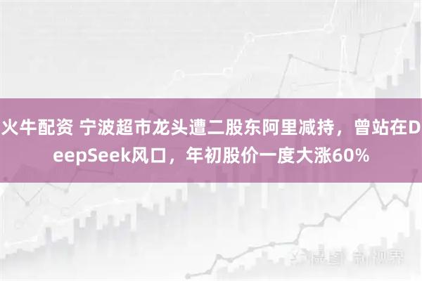 火牛配资 宁波超市龙头遭二股东阿里减持，曾站在DeepSeek风口，年初股价一度大涨60%