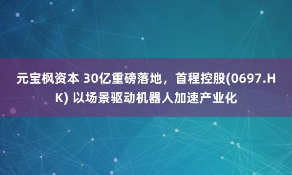 元宝枫资本 30亿重磅落地，首程控股(0697.HK) 以场景驱动机器人加速产业化