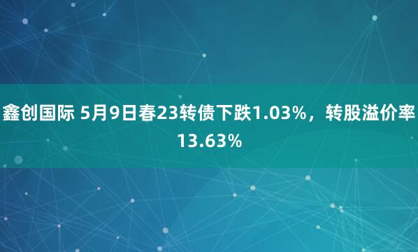 鑫创国际 5月9日春23转债下跌1.03%，转股溢价率13.63%