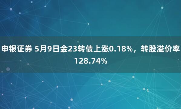 申银证券 5月9日金23转债上涨0.18%，转股溢价率128.74%