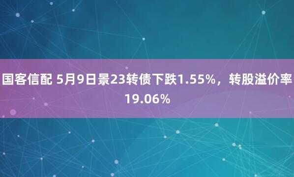 国客信配 5月9日景23转债下跌1.55%，转股溢价率19.06%
