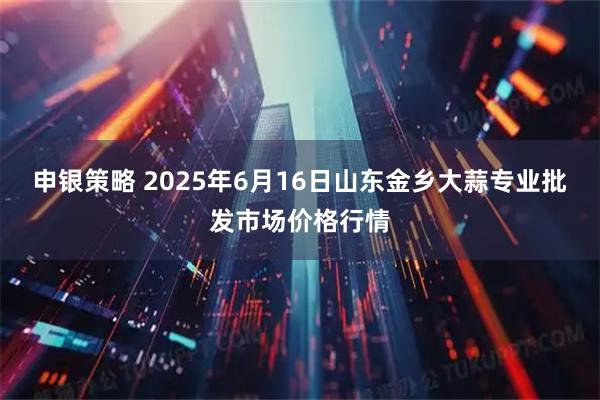 申银策略 2025年6月16日山东金乡大蒜专业批发市场价格行情