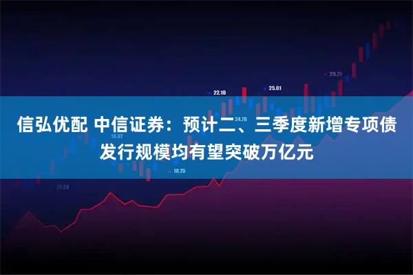 信弘优配 中信证券：预计二、三季度新增专项债发行规模均有望突破万亿元
