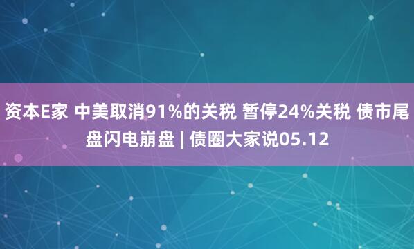 资本E家 中美取消91%的关税 暂停24%关税 债市尾盘闪电崩盘 | 债圈大家说05.12