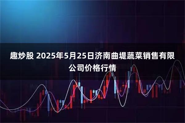 趣炒股 2025年5月25日济南曲堤蔬菜销售有限公司价格行情