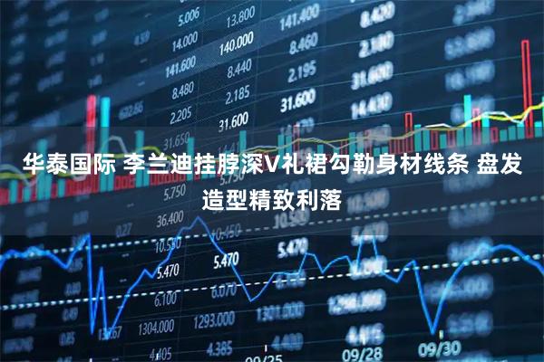 华泰国际 李兰迪挂脖深V礼裙勾勒身材线条 盘发造型精致利落