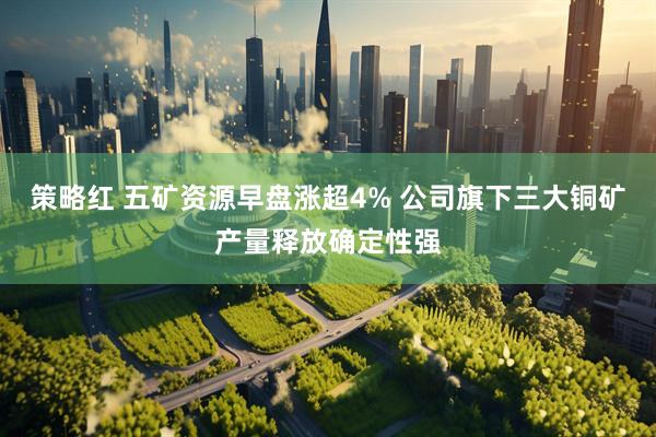 策略红 五矿资源早盘涨超4% 公司旗下三大铜矿产量释放确定性强