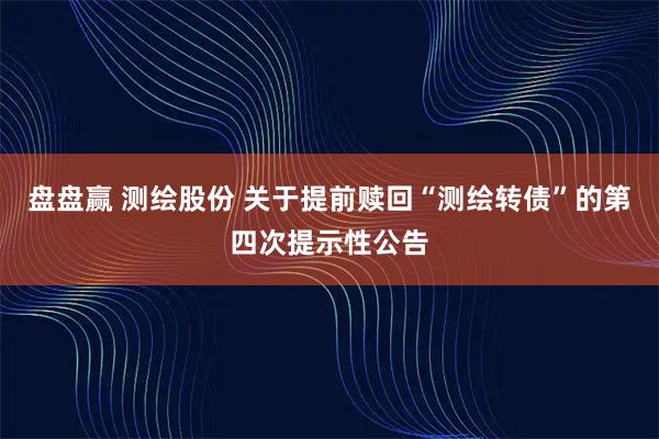 盘盘赢 测绘股份 关于提前赎回“测绘转债”的第四次提示性公告