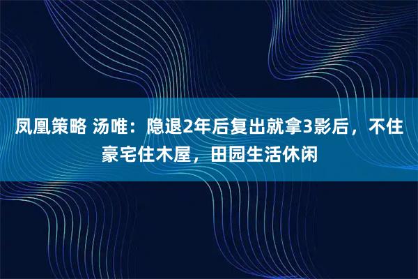 凤凰策略 汤唯：隐退2年后复出就拿3影后，不住豪宅住木屋，田园生活休闲